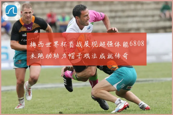 梅西世界杯首战展现超强体能6808米跑动助力帽子戏法成就传奇