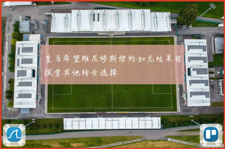 皇马希望维尼修斯续约如无结果将探索其他转会选择