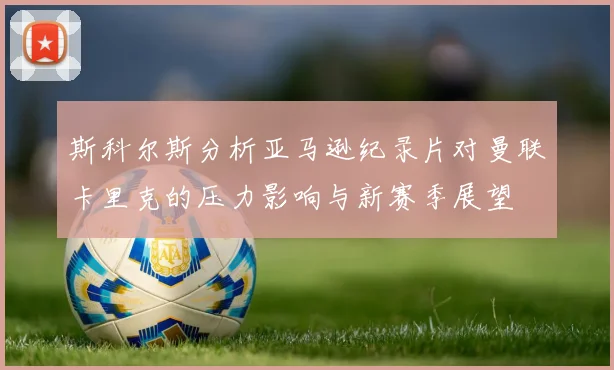 斯科尔斯分析亚马逊纪录片对曼联卡里克的压力影响与新赛季展望