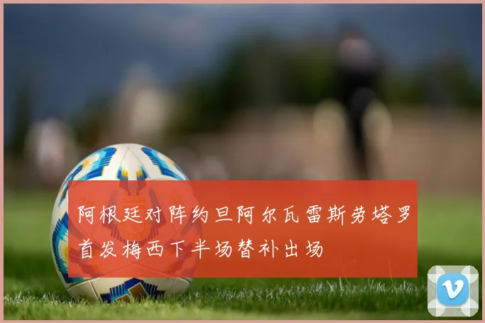 阿根廷对阵约旦阿尔瓦雷斯劳塔罗首发梅西下半场替补出场