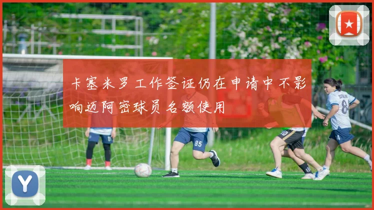 卡塞米罗工作签证仍在申请中不影响迈阿密球员名额使用