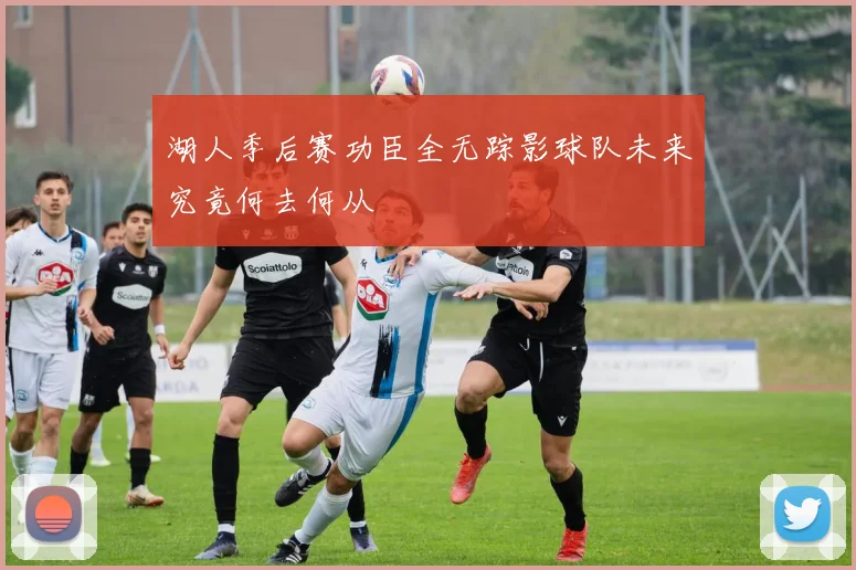 湖人季后赛功臣全无踪影球队未来究竟何去何从